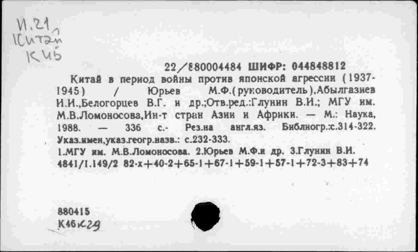 ﻿22/880004484 ШИФР: 044848812
Китаб в период войны против японской агрессии (1937-1945)	/ Юрьев М.Ф.( руководитель ),Абылгазиев
И.И.,Белогорцев В.Г. и др.;Отв.ред.:Глунин В.И.; МГУ им. М.В.Ломоносова.Ин-т стран Азии и Африки. — М.: Наука, 1988.	—	336	с.- Рез.иа англ.яз. Библиогр.х.314-322.
Указ.нмен,указ.геогр.назв.: с.232-333.
1.МГУ им. М.В.Ломоносова. 2.Юрьев М.Ф.и др. З.ГЛунин В.И.
4841/1.149/2 82-Х+40-2+65-1+67-1+59-1+57-1+72-3+83+74
880415
К46|4г^